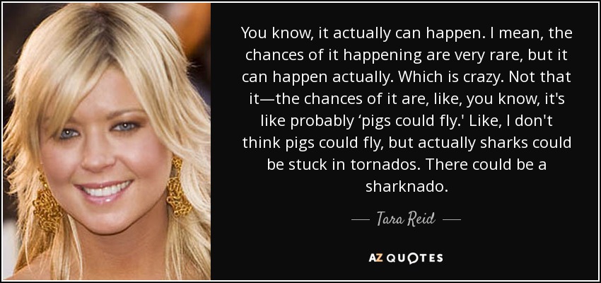 You know, it actually can happen. I mean, the chances of it happening are very rare, but it can happen actually. Which is crazy. Not that it—the chances of it are, like, you know, it's like probably ‘pigs could fly.' Like, I don't think pigs could fly, but actually sharks could be stuck in tornados. There could be a sharknado. - Tara Reid