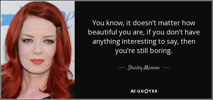You know, it doesn’t matter how beautiful you are, if you don’t have anything interesting to say, then you’re still boring. - Shirley Manson