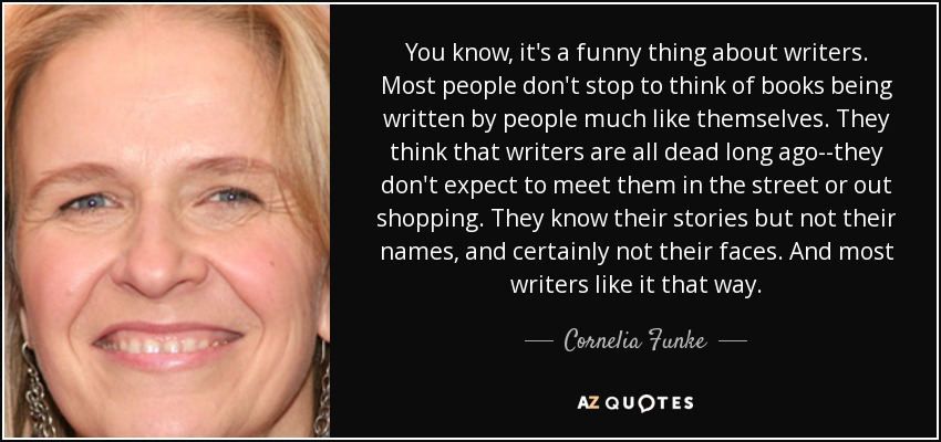 You know, it's a funny thing about writers. Most people don't stop to think of books being written by people much like themselves. They think that writers are all dead long ago--they don't expect to meet them in the street or out shopping. They know their stories but not their names, and certainly not their faces. And most writers like it that way. - Cornelia Funke