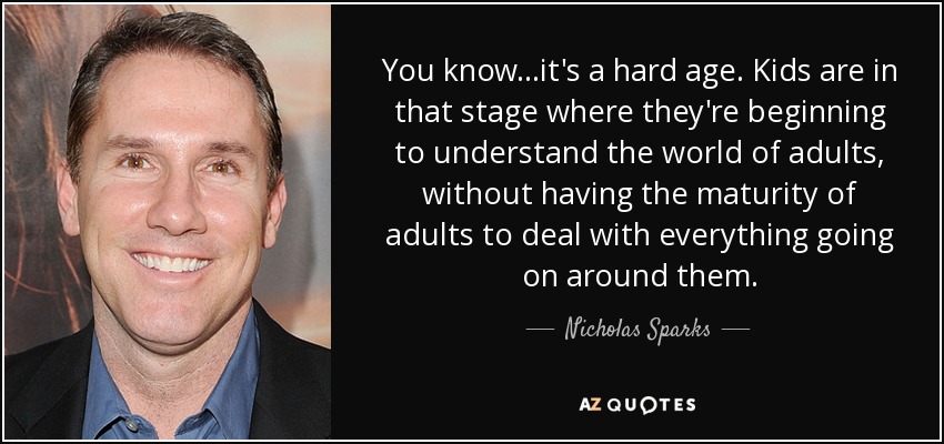 You know...it's a hard age. Kids are in that stage where they're beginning to understand the world of adults, without having the maturity of adults to deal with everything going on around them. - Nicholas Sparks