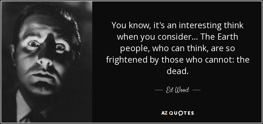 You know, it's an interesting think when you consider... The Earth people, who can think, are so frightened by those who cannot: the dead. - Ed Wood