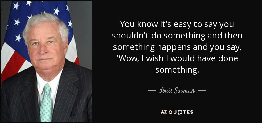 You know it's easy to say you shouldn't do something and then something happens and you say, 'Wow, I wish I would have done something. - Louis Susman