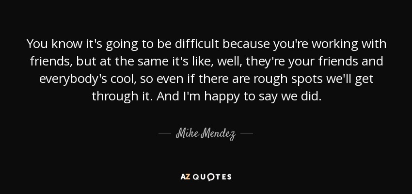 You know it's going to be difficult because you're working with friends, but at the same it's like, well, they're your friends and everybody's cool, so even if there are rough spots we'll get through it. And I'm happy to say we did. - Mike Mendez