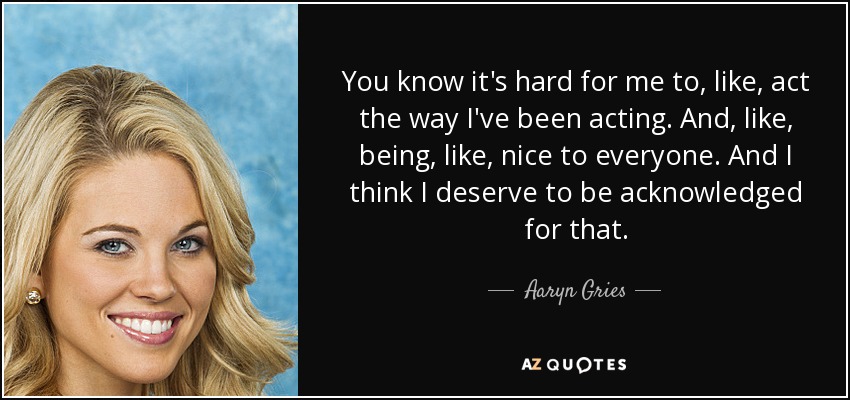 You know it's hard for me to, like, act the way I've been acting. And, like, being, like, nice to everyone. And I think I deserve to be acknowledged for that. - Aaryn Gries