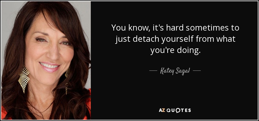 You know, it's hard sometimes to just detach yourself from what you're doing. - Katey Sagal