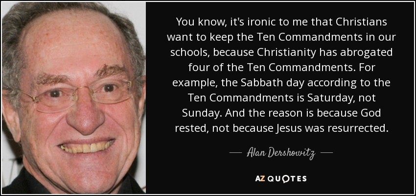 You know, it's ironic to me that Christians want to keep the Ten Commandments in our schools, because Christianity has abrogated four of the Ten Commandments. For example, the Sabbath day according to the Ten Commandments is Saturday, not Sunday. And the reason is because God rested, not because Jesus was resurrected. - Alan Dershowitz