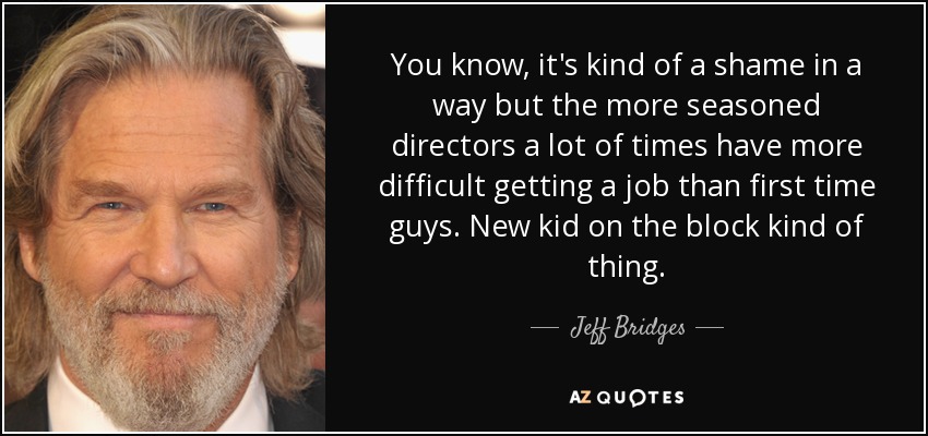 You know, it's kind of a shame in a way but the more seasoned directors a lot of times have more difficult getting a job than first time guys. New kid on the block kind of thing. - Jeff Bridges