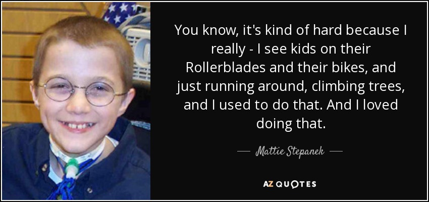 You know, it's kind of hard because I really - I see kids on their Rollerblades and their bikes, and just running around, climbing trees, and I used to do that. And I loved doing that. - Mattie Stepanek