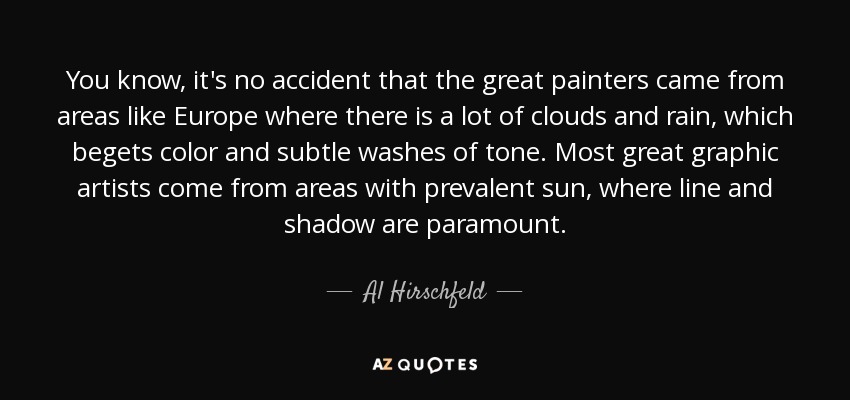 You know, it's no accident that the great painters came from areas like Europe where there is a lot of clouds and rain, which begets color and subtle washes of tone. Most great graphic artists come from areas with prevalent sun, where line and shadow are paramount. - Al Hirschfeld