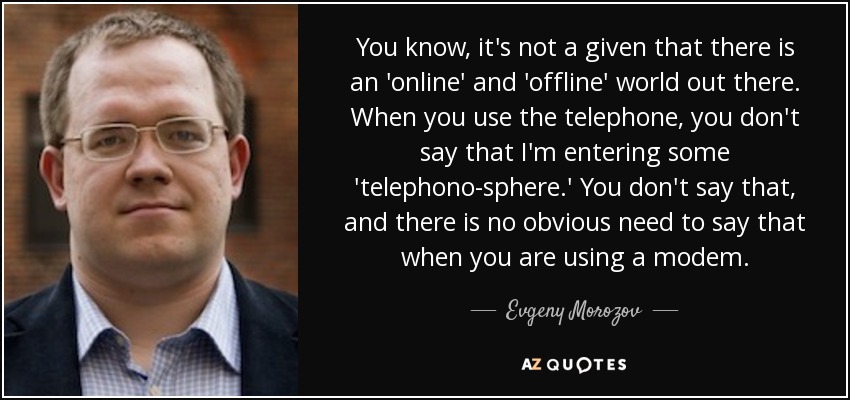 You know, it's not a given that there is an 'online' and 'offline' world out there. When you use the telephone, you don't say that I'm entering some 'telephono-sphere.' You don't say that, and there is no obvious need to say that when you are using a modem. - Evgeny Morozov