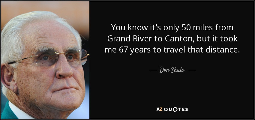You know it's only 50 miles from Grand River to Canton, but it took me 67 years to travel that distance. - Don Shula