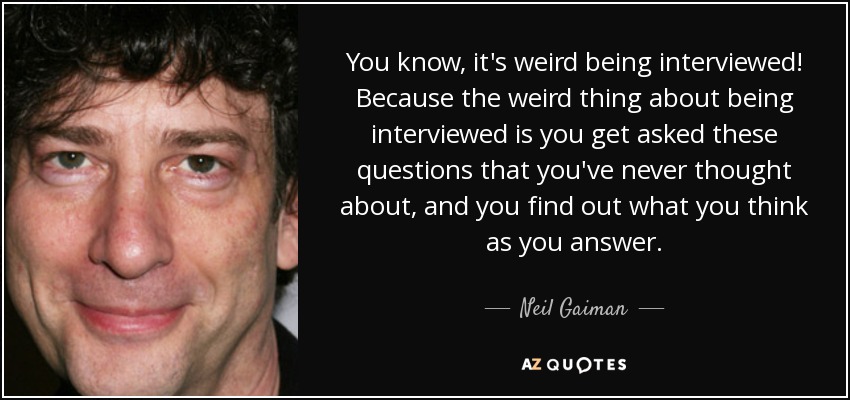 You know, it's weird being interviewed! Because the weird thing about being interviewed is you get asked these questions that you've never thought about, and you find out what you think as you answer. - Neil Gaiman