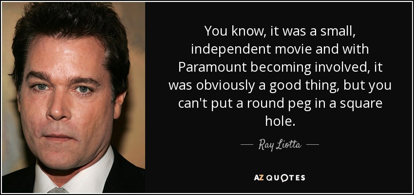 You know, it was a small, independent movie and with Paramount becoming involved, it was obviously a good thing, but you can't put a round peg in a square hole. - Ray Liotta