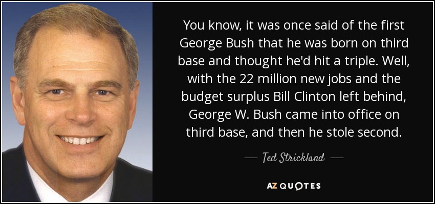 You know, it was once said of the first George Bush that he was born on third base and thought he'd hit a triple. Well, with the 22 million new jobs and the budget surplus Bill Clinton left behind, George W. Bush came into office on third base, and then he stole second. - Ted Strickland