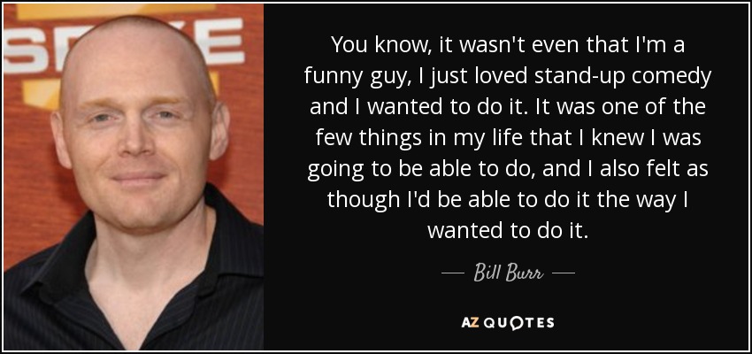 You know, it wasn't even that I'm a funny guy, I just loved stand-up comedy and I wanted to do it. It was one of the few things in my life that I knew I was going to be able to do, and I also felt as though I'd be able to do it the way I wanted to do it. - Bill Burr