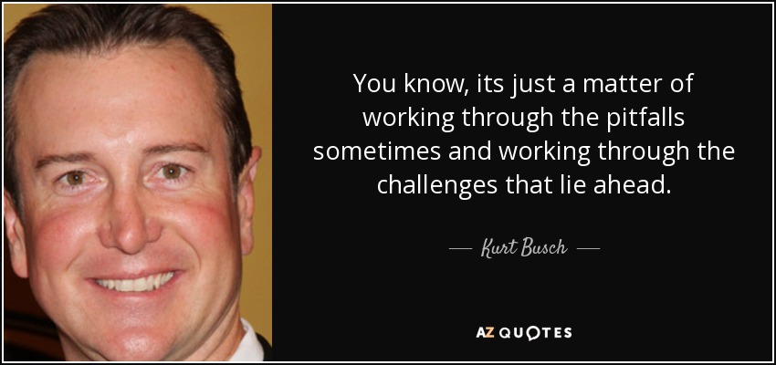 You know, its just a matter of working through the pitfalls sometimes and working through the challenges that lie ahead. - Kurt Busch