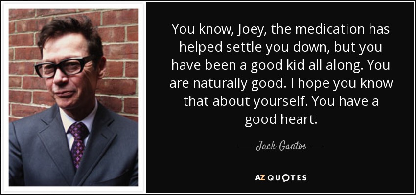 You know, Joey, the medication has helped settle you down, but you have been a good kid all along. You are naturally good. I hope you know that about yourself. You have a good heart. - Jack Gantos