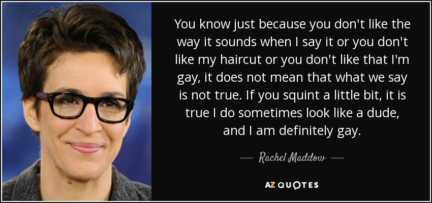 You know just because you don't like the way it sounds when I say it or you don't like my haircut or you don't like that I'm gay, it does not mean that what we say is not true. If you squint a little bit, it is true I do sometimes look like a dude, and I am definitely gay. - Rachel Maddow