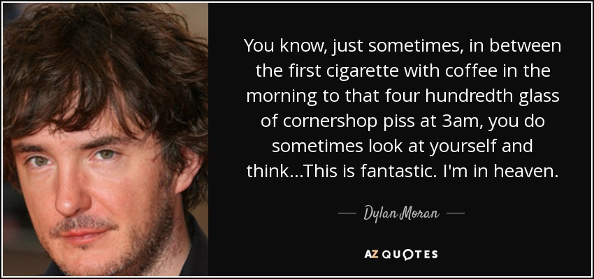 You know, just sometimes, in between the first cigarette with coffee in the morning to that four hundredth glass of cornershop piss at 3am, you do sometimes look at yourself and think...This is fantastic. I'm in heaven. - Dylan Moran