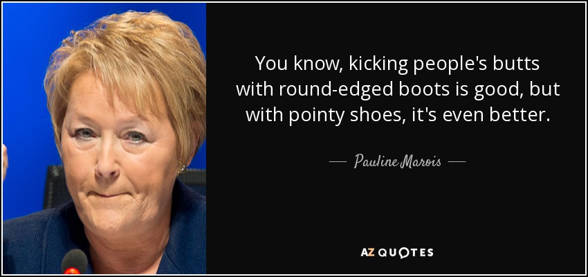 You know, kicking people's butts with round-edged boots is good, but with pointy shoes, it's even better. - Pauline Marois