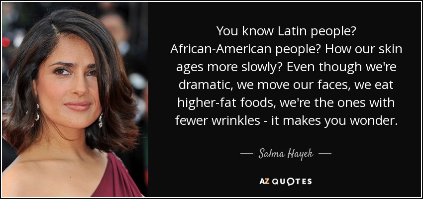 You know Latin people? African-American people? How our skin ages more slowly? Even though we're dramatic, we move our faces, we eat higher-fat foods, we're the ones with fewer wrinkles - it makes you wonder. - Salma Hayek