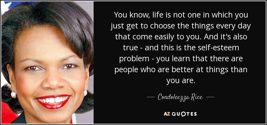 You know, life is not one in which you just get to choose the things every day that come easily to you. And it's also true - and this is the self-esteem problem - you learn that there are people who are better at things than you are. - Condoleezza Rice