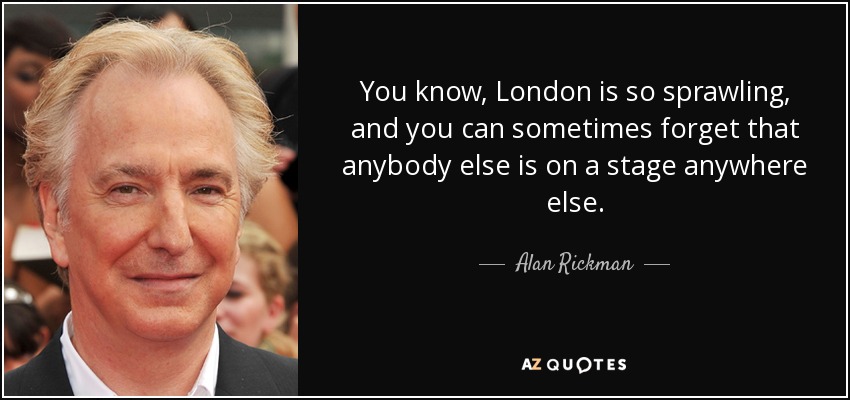 You know, London is so sprawling, and you can sometimes forget that anybody else is on a stage anywhere else. - Alan Rickman