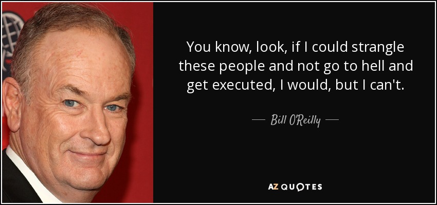 You know, look, if I could strangle these people and not go to hell and get executed, I would, but I can't. - Bill O'Reilly