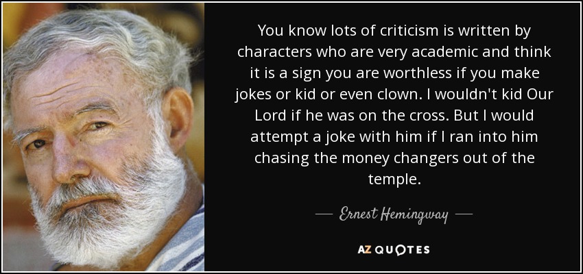 You know lots of criticism is written by characters who are very academic and think it is a sign you are worthless if you make jokes or kid or even clown. I wouldn't kid Our Lord if he was on the cross. But I would attempt a joke with him if I ran into him chasing the money changers out of the temple. - Ernest Hemingway