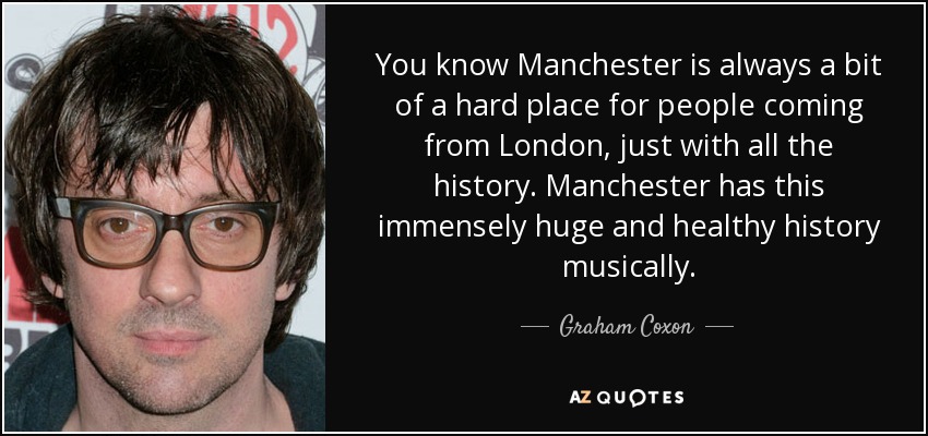 You know Manchester is always a bit of a hard place for people coming from London, just with all the history. Manchester has this immensely huge and healthy history musically. - Graham Coxon