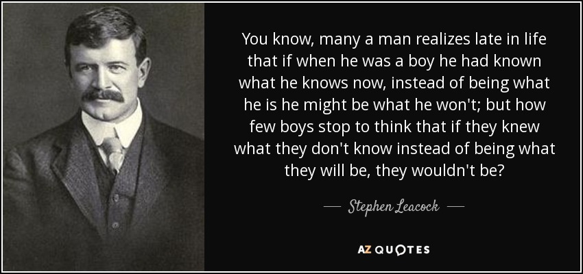 You know, many a man realizes late in life that if when he was a boy he had known what he knows now, instead of being what he is he might be what he won't; but how few boys stop to think that if they knew what they don't know instead of being what they will be, they wouldn't be? - Stephen Leacock
