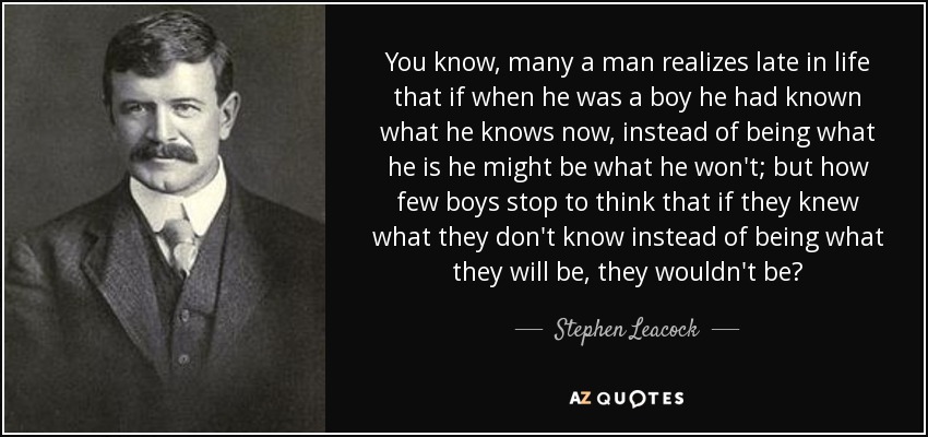 You know, many a man realizes late in life that if when he was a boy he had known what he knows now, instead of being what he is he might be what he won't; but how few boys stop to think that if they knew what they don't know instead of being what they will be, they wouldn't be? - Stephen Leacock