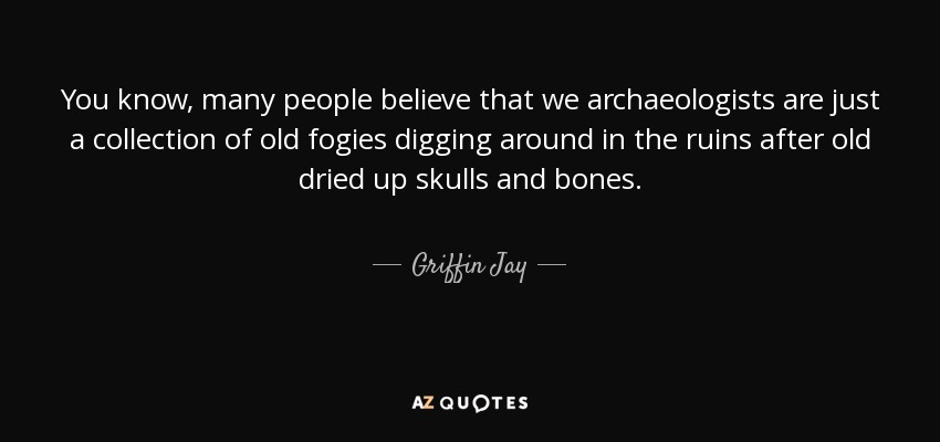 You know, many people believe that we archaeologists are just a collection of old fogies digging around in the ruins after old dried up skulls and bones. - Griffin Jay
