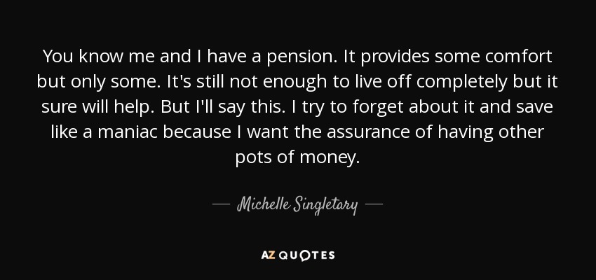 You know me and I have a pension. It provides some comfort but only some. It's still not enough to live off completely but it sure will help. But I'll say this. I try to forget about it and save like a maniac because I want the assurance of having other pots of money. - Michelle Singletary