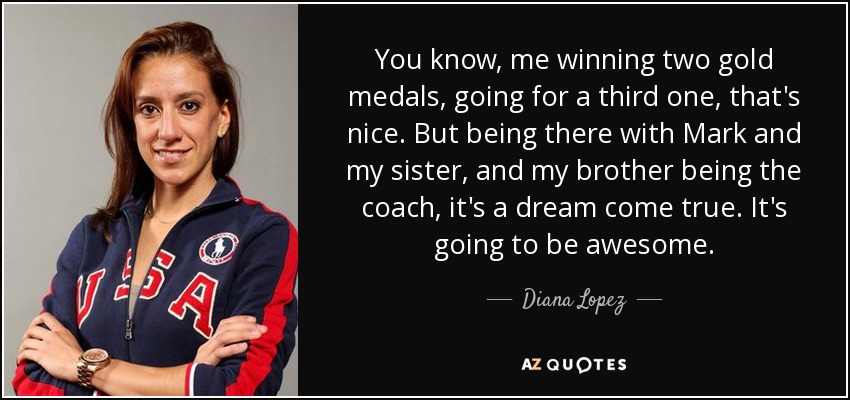 You know, me winning two gold medals, going for a third one, that's nice. But being there with Mark and my sister, and my brother being the coach, it's a dream come true. It's going to be awesome. - Diana Lopez