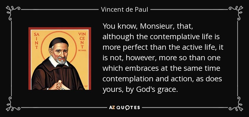 You know, Monsieur, that, although the contemplative life is more perfect than the active life, it is not, however, more so than one which embraces at the same time contemplation and action, as does yours, by God's grace. - Vincent de Paul