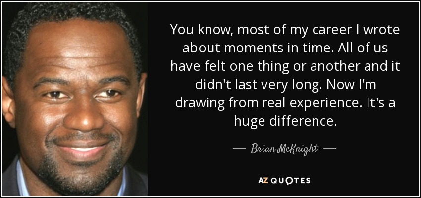 You know, most of my career I wrote about moments in time. All of us have felt one thing or another and it didn't last very long. Now I'm drawing from real experience. It's a huge difference. - Brian McKnight