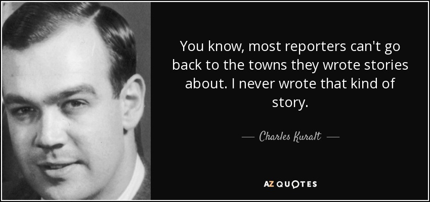 You know, most reporters can't go back to the towns they wrote stories about. I never wrote that kind of story. - Charles Kuralt