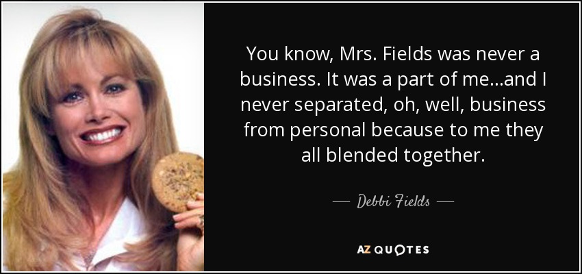 You know, Mrs. Fields was never a business. It was a part of me...and I never separated, oh, well, business from personal because to me they all blended together. - Debbi Fields