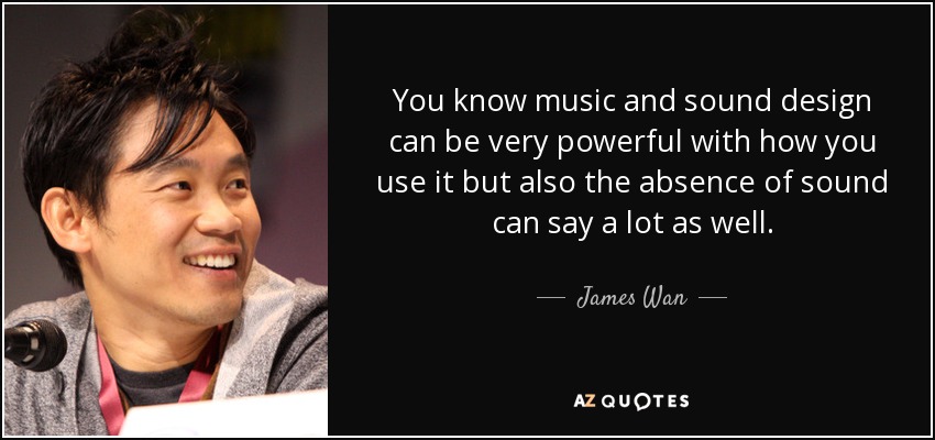 You know music and sound design can be very powerful with how you use it but also the absence of sound can say a lot as well. - James Wan
