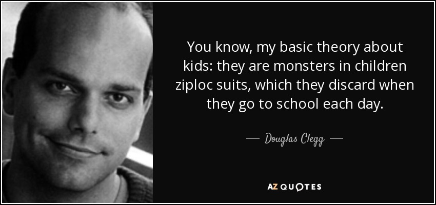You know, my basic theory about kids: they are monsters in children ziploc suits, which they discard when they go to school each day. - Douglas Clegg