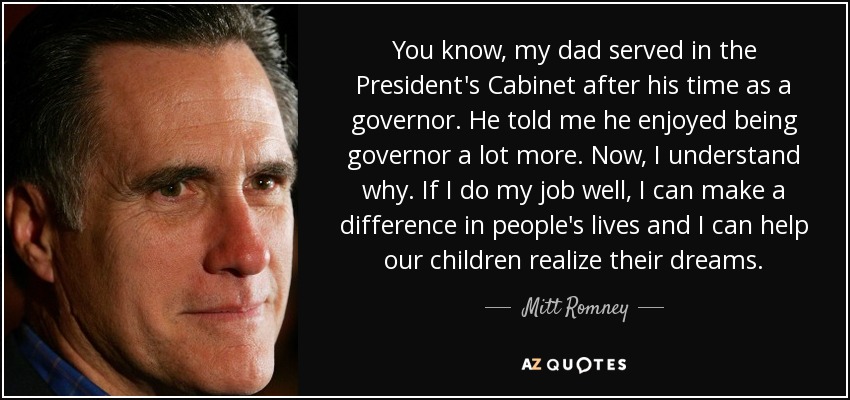 You know, my dad served in the President's Cabinet after his time as a governor. He told me he enjoyed being governor a lot more. Now, I understand why. If I do my job well, I can make a difference in people's lives and I can help our children realize their dreams. - Mitt Romney