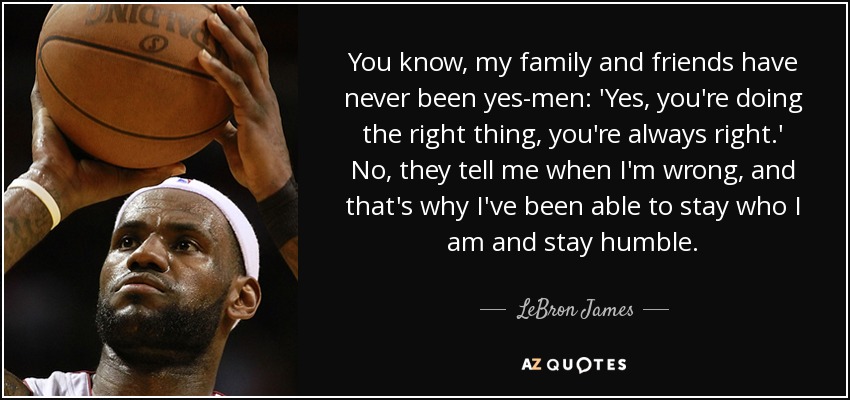 You know, my family and friends have never been yes-men: 'Yes, you're doing the right thing, you're always right.' No, they tell me when I'm wrong, and that's why I've been able to stay who I am and stay humble. - LeBron James