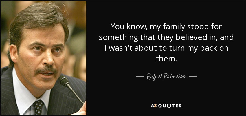 You know, my family stood for something that they believed in, and I wasn't about to turn my back on them. - Rafael Palmeiro