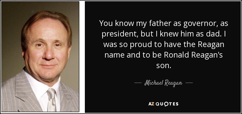 You know my father as governor, as president, but I knew him as dad. I was so proud to have the Reagan name and to be Ronald Reagan's son. - Michael Reagan