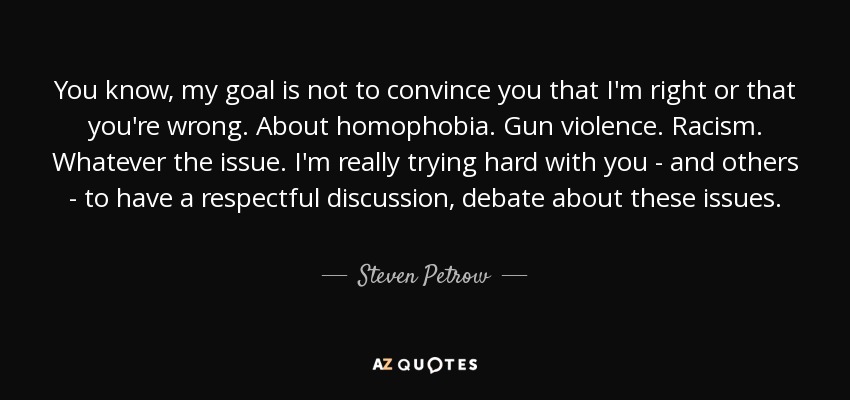 You know, my goal is not to convince you that I'm right or that you're wrong. About homophobia. Gun violence. Racism. Whatever the issue. I'm really trying hard with you - and others - to have a respectful discussion, debate about these issues. - Steven Petrow