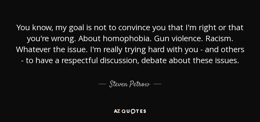 You know, my goal is not to convince you that I'm right or that you're wrong. About homophobia. Gun violence. Racism. Whatever the issue. I'm really trying hard with you - and others - to have a respectful discussion, debate about these issues. - Steven Petrow
