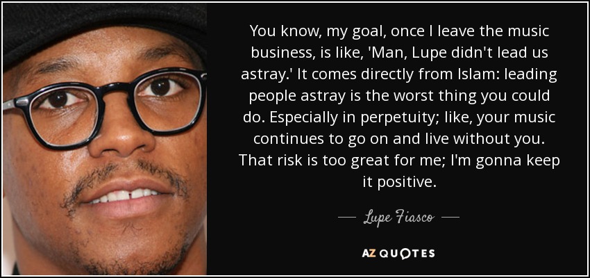 You know, my goal, once I leave the music business, is like, 'Man, Lupe didn't lead us astray.' It comes directly from Islam: leading people astray is the worst thing you could do. Especially in perpetuity; like, your music continues to go on and live without you. That risk is too great for me; I'm gonna keep it positive. - Lupe Fiasco
