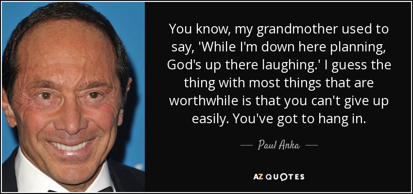 You know, my grandmother used to say, 'While I'm down here planning, God's up there laughing.' I guess the thing with most things that are worthwhile is that you can't give up easily. You've got to hang in. - Paul Anka