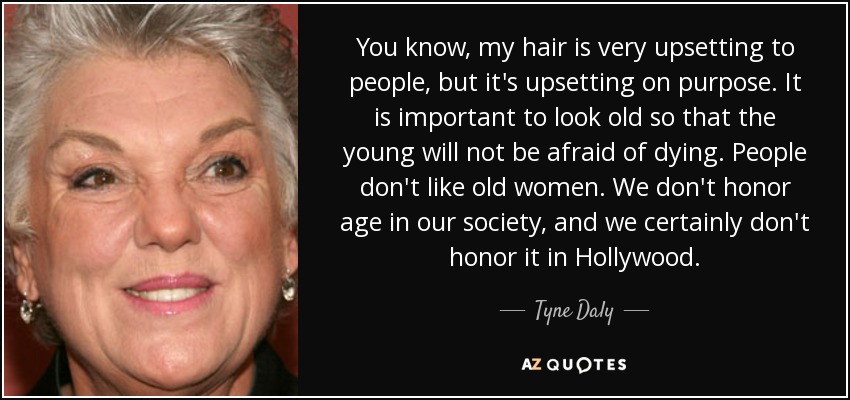 You know, my hair is very upsetting to people, but it's upsetting on purpose. It is important to look old so that the young will not be afraid of dying. People don't like old women. We don't honor age in our society, and we certainly don't honor it in Hollywood. - Tyne Daly